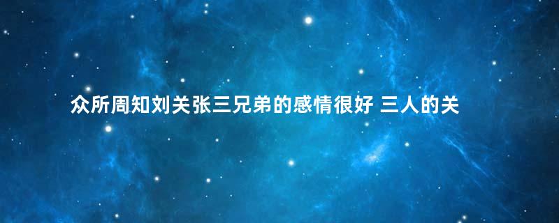 众所周知刘关张三兄弟的感情很好 三人的关系到底有多好